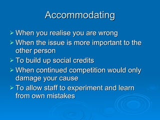 Accommodating When you realise you are wrong When the issue is more important to the other person To build up social credits When continued competition would only damage your cause To allow staff to experiment and learn from own mistakes 