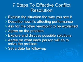 7 Steps To Effective Conflict Resolution Explain the situation the way you see it Describe how it’s affecting performance Ask for the other viewpoint to be explained Agree on the problem Explore and discuss possible solutions Agree on what each person will do to solve the problem Set a date for follow-up 