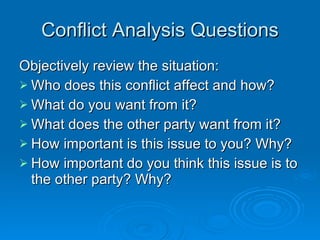 Conflict Analysis Questions Objectively review the situation: Who does this conflict affect and how? What do you want from it? What does the other party want from it? How important is this issue to you? Why? How important do you think this issue is to the other party? Why? 