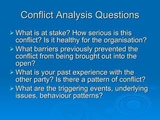 Conflict Analysis Questions What is at stake? How serious is this conflict? Is it healthy for the organisation? What barriers previously prevented the conflict from being brought out into the open? What is your past experience with the other party? Is there a pattern of conflict? What are the triggering events, underlying issues, behaviour patterns? 