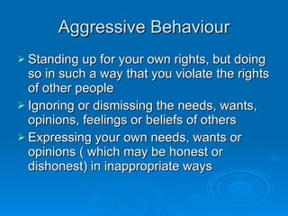 Aggressive Behaviour Standing up for your own rights, but doing so in such a way that you violate the rights of other people Ignoring or dismissing the needs, wants, opinions, feelings or beliefs of others Expressing your own needs, wants or opinions ( which may be honest or dishonest) in inappropriate ways 