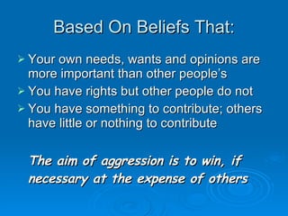 Based On Beliefs That: Your own needs, wants and opinions are more important than other people’s You have rights but other people do not You have something to contribute; others have little or nothing to contribute The aim of aggression is to win, if necessary at the expense of others 