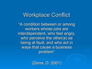 Workplace Conflict “ A condition between or among workers whose jobs are interdependent, who feel angry, who perceive the other(s) as being at fault, and who act in ways that cause a business problem” (Dana, D. 2001) 