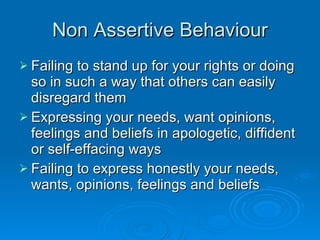 Non Assertive Behaviour Failing to stand up for your rights or doing so in such a way that others can easily disregard them Expressing your needs, want opinions, feelings and beliefs in apologetic, diffident or self-effacing ways Failing to express honestly your needs, wants, opinions, feelings and beliefs 