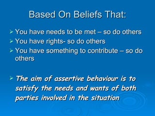 Based On Beliefs That: You have needs to be met – so do others You have rights- so do others You have something to contribute – so do others The aim of assertive behaviour is to satisfy the needs and wants of both parties involved in the situation 