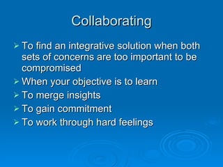 Collaborating To find an integrative solution when both sets of concerns are too important to be compromised When your objective is to learn To merge insights  To gain commitment To work through hard feelings 