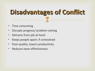 Disadvantages of Conflict
               
•   Time consuming
•   Disrupts progress/ problem solving
•   Detracts from job at hand
•   Keeps people apart; if unresolved
•   Poor quality, lowers productivity
•   Reduces team effectiveness
 