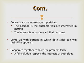 Cont.
                       
• Concentrate on interests, not positions
  • The position is the outcome you are interested in
    getting
  • The interest is why you want that outcome

• Come up with options in which both sides can win
  (Win-Win options)

• Cooperate together to solve the problem fairly
  • A fair solution respects the interests of both sides
 