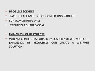 • PROBLEM SOLVING
• FACE TO FACE MEETING OF CONFLICTING PARTIES.
• SUPERORDINATE GOALS
• CREATING A SHARED GOAL.

• EXPANSION OF RESOURCES
• WHEN A CONFLICT IS CAUSED BY SCARCITY OF A RESOURCE –
  EXPANSION OF RESOURCES CAN CREATE A WIN-WIN
  SOLUTION.
 