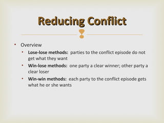 Reducing Conflict
                
• Overview
  • Lose-lose methods: parties to the conflict episode do not
    get what they want
  • Win-lose methods: one party a clear winner; other party a
    clear loser
  • Win-win methods: each party to the conflict episode gets
    what he or she wants
 