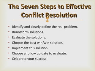 The Seven Steps to Effective
    Conflict Resolution
             
•   Identify and clearly define the real problem.
•   Brainstorm solutions.
•   Evaluate the solutions.
•   Choose the best win/win solution.
•   Implement this solution.
•   Choose a follow up date to evaluate.
•   Celebrate your success!
 