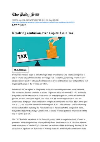 12:00 AM, March 02, 2021 / LAST MODIFIED: 02:15 AM, March 02, 2021
https://www.thedailystar.net/law-our-rights/news/resolving-confusion-over-capital-gain-tax-2053513
LAW VISION
Resolving confusion over Capital Gain Tax
M. S. Siddiqui
Every State remains eager to attract foreign direct investment (FDI). The taxation policy is
one of several key determinants that encourage FDI. Therefore, developing countries have
adopted a more positive attitude about taxation on profit and facilitate easy and profitable exit
to gain confidence of the overseas investors.
In contrast, the tax regime in Bangladesh is the strictest among the South Asian countries.
The income tax in other countries is around 25 percent while it is around 35 – 45 percent in
Bangladesh. Other taxes such as value added tax and capital gain tax, which are around 15
percent, are also considered higher. The credit of VAT and the application of laws are
complicated. Taxpayers often complain of complexity of the laws and rules. The Capital gain
Tax (CGT) has also been introduced from the year 2010. There remains a confusion among
the the stakeholders including the National Board of Revenue (NBR), Bangladesh Bank,
Bangladesh Security Exchange Commission, local and overseas portfolio investors about the
rate of capital gain tax.
The CGT has been introduced in the financial year of 2009-10 on primary issue of share to
promoters and subsequently on sale of primary share. The Finance Act of 2010 has imposed
CGT on the basis of section 37(7) of Income tax ordinance 1984 by inserting Section 53L for
collection of 3 percent tax from issue of primary share at a premium price or raises of share
 
