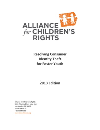 Resolving Consumer
Identity Theft
for Foster Youth
2013 Edition
Alliance for Children's Rights
3333 Wilshire Blvd., Suite 550
Los Angeles, CA 90010
P 213.368.6010
F 213.368.6016
www.kids-alliance.org
 