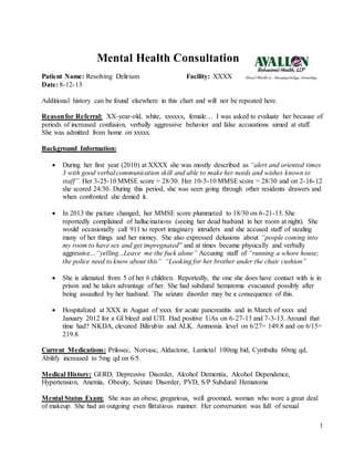 1
Mental Health Consultation
Patient Name: Resolving Delirium Facility: XXXX
Date: 8-12-13
Additional history can be found elsewhere in this chart and will not be repeated here.
Reasonfor Referral: XX-year-old, white, xxxxxx, female… I was asked to evaluate her because of
periods of increased confusion, verbally aggressive behavior and false accusations aimed at staff.
She was admitted from home on xxxxx.
Background Information:
 During her first year (2010) at XXXX she was mostly described as “alert and oriented times
3 with good verbal communication skill and able to make her needs and wishes known to
staff”. Her 3-25-10 MMSE score = 28/30. Her 10-5-10 MMSE score = 28/30 and on 2-16-12
she scored 24/30. During this period, she was seen going through other residents drawers and
when confronted she denied it.
 In 2013 the picture changed; her MMSE score plummeted to 18/30 on 6-21-13. She
reportedly complained of hallucinations (seeing her dead husband in her room at night). She
would occasionally call 911 to report imaginary intruders and she accused staff of stealing
many of her things and her money. She also expressed delusions about “people coming into
my room to have sex and get impregnated” and at times became physically and verbally
aggressive…“yelling...Leave me the fuck alone” Accusing staff of “running a whore house;
the police need to know about this” “Looking for her brother under the chair cushion”
 She is alienated from 5 of her 6 children. Reportedly, the one she does have contact with is in
prison and he takes advantage of her. She had subdural hematoma evacuated possibly after
being assaulted by her husband. The seizure disorder may be a consequence of this.
 Hospitalized at XXX in August of xxxx for acute pancreatitis and in March of xxxx and
January 2012 for a GI bleed and UTI. Had positive UAs on 6-27-13 and 7-3-13. Around that
time had? NKDA, elevated Bilirubin and ALK. Ammonia level on 6/27= 149.8 and on 6/15=
219.8
Current Medications: Prilosec, Norvasc, Aldactone, Lamictal 100mg bid, Cymbalta 60mg qd,
Abilify increased to 5mg qd on 6/5.
Medical History: GERD, Depressive Disorder, Alcohol Dementia, Alcohol Dependence,
Hypertension, Anemia, Obesity, Seizure Disorder, PVD, S/P Subdural Hematoma
Mental Status Exam: She was an obese, gregarious, well groomed, woman who wore a great deal
of makeup. She had an outgoing even flirtatious manner. Her conversation was full of sexual
 