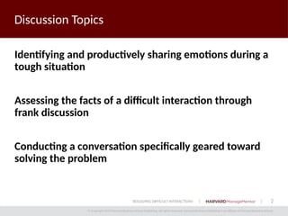 2
© Copyright 2014 Harvard Business School Publishing. All rights reserved. Harvard Business Publishing is an affiliate of Harvard Business School.
RESOLVING DIFFICULT INTERACTIONS
Discussion Topics
Identifying and productively sharing emotions during a
tough situation
Assessing the facts of a difficult interaction through
frank discussion
Conducting a conversation specifically geared toward
solving the problem
 
