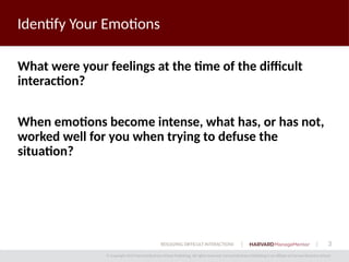 3
© Copyright 2014 Harvard Business School Publishing. All rights reserved. Harvard Business Publishing is an affiliate of Harvard Business School.
RESOLVING DIFFICULT INTERACTIONS
Identify Your Emotions
What were your feelings at the time of the difficult
interaction?
When emotions become intense, what has, or has not,
worked well for you when trying to defuse the
situation?
 