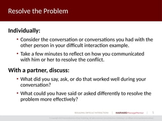 5
© Copyright 2014 Harvard Business School Publishing. All rights reserved. Harvard Business Publishing is an affiliate of Harvard Business School.
RESOLVING DIFFICULT INTERACTIONS
Resolve the Problem
Individually:
• Consider the conversation or conversations you had with the
other person in your difficult interaction example.
• Take a few minutes to reflect on how you communicated
with him or her to resolve the conflict.
With a partner, discuss:
• What did you say, ask, or do that worked well during your
conversation?
• What could you have said or asked differently to resolve the
problem more effectively?
 