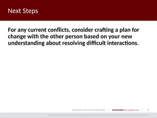 6
© Copyright 2014 Harvard Business School Publishing. All rights reserved. Harvard Business Publishing is an affiliate of Harvard Business School.
RESOLVING DIFFICULT INTERACTIONS
Next Steps
For any current conflicts, consider crafting a plan for
change with the other person based on your new
understanding about resolving difficult interactions.
 