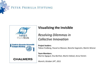 Visualizing the Invisible

Resolving Dilemmas in
Collective Innovation
Project leaders:
Tobias Fredberg, Pascal Le Masson, Blanche Segrestin, Martin Wiener

Team Members:
Marine Agogué, Elsa Berthet, Martin Stötzel, Anna Yström

Munich, October 24th, 2011
 