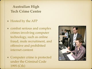 Hosted by the AFP
combat serious and complex
crimes involving computer
technology, such as online
fraud, mule recruitment, and
offensive and prohibited
internet content
Computer crime is protected
under the Criminal Code
1995 (Cth)
Australian High
Tech Crime Centre
 