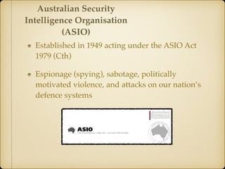 Established in 1949 acting under the ASIO Act
1979 (Cth)
Espionage (spying), sabotage, politically
motivated violence, and attacks on our nation’s
defence systems
Australian Security
Intelligence Organisation
(ASIO)
 