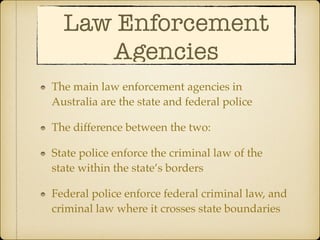 Law Enforcement
Agencies
The main law enforcement agencies in
Australia are the state and federal police
The difference between the two:
State police enforce the criminal law of the
state within the state’s borders
Federal police enforce federal criminal law, and
criminal law where it crosses state boundaries
 