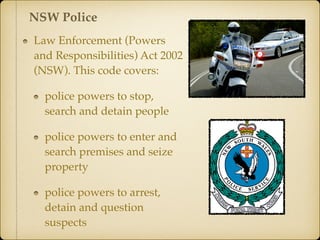 Law Enforcement (Powers
and Responsibilities) Act 2002
(NSW). This code covers:
police powers to stop,
search and detain people
police powers to enter and
search premises and seize
property
police powers to arrest,
detain and question
suspects
NSW Police
 