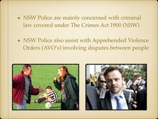 NSW Police are mainly concerned with criminal
law covered under The Crimes Act 1900 (NSW)
NSW Police also assist with Apprehended Violence
Orders (AVO’s) involving disputes between people
 