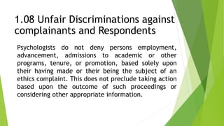 Psychologists do not deny persons employment,
advancement, admissions to academic or other
programs, tenure, or promotion, based solely upon
their having made or their being the subject of an
ethics complaint. This does not preclude taking action
based upon the outcome of such proceedings or
considering other appropriate information.
1.08 Unfair Discriminations against
complainants and Respondents
 