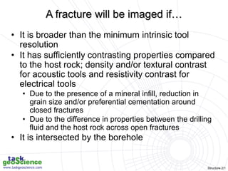 Structure 2/1
A fracture will be imaged if…
• It is broader than the minimum intrinsic tool
resolution
• It has sufficiently contrasting properties compared
to the host rock; density and/or textural contrast
for acoustic tools and resistivity contrast for
electrical tools
• Due to the presence of a mineral infill, reduction in
grain size and/or preferential cementation around
closed fractures
• Due to the difference in properties between the drilling
fluid and the host rock across open fractures
• It is intersected by the borehole
 