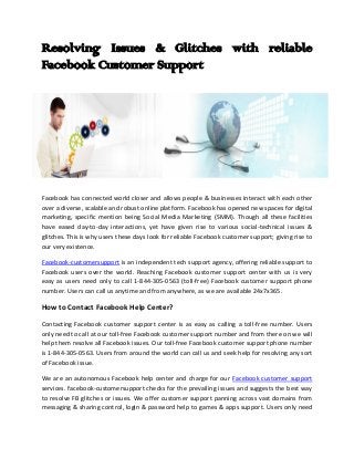 Resolving Issues & Glitches with reliable
Facebook Customer Support
Facebook has connected world closer and allows people & businesses interact with each other
over a diverse, scalable and robust online platform. Facebook has opened new spaces for digital
marketing, specific mention being Social Media Marketing (SMM). Though all these facilities
have eased day-to-day interactions, yet have given rise to various social-technical issues &
glitches. This is why users these days look for reliable Facebook customer support; giving rise to
our very existence.
Facebook-customersupport is an independent tech support agency, offering reliable support to
Facebook users over the world. Reaching Facebook customer support center with us is very
easy as users need only to call 1-844-305-0563 (toll-free) Facebook customer support phone
number. Users can call us anytime and from anywhere, as we are available 24x7x365.
How to Contact Facebook Help Center?
Contacting Facebook customer support center is as easy as calling a toll-free number. Users
only need to call at our toll-free Facebook customer support number and from there on we will
help them resolve all Facebook issues. Our toll-free Facebook customer support phone number
is 1-844-305-0563. Users from around the world can call us and seek help for resolving any sort
of Facebook issue.
We are an autonomous Facebook help center and charge for our Facebook customer support
services. facebook-customersupport checks for the prevailing issues and suggests the best way
to resolve FB glitches or issues. We offer customer support panning across vast domains from
messaging & sharing control, login & password help to games & apps support. Users only need
 