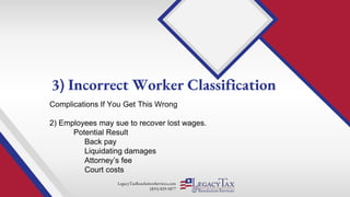 LegacyTaxResolutionServices.com
(855) 829-5877
Complications If You Get This Wrong
2) Employees may sue to recover lost wages.
Potential Result
Back pay
Liquidating damages
Attorney’s fee
Court costs
3) Incorrect Worker Classification
 