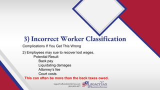 LegacyTaxResolutionServices.com
(855) 829-5877
Complications If You Get This Wrong
2) Employees may sue to recover lost wages.
Potential Result
Back pay
Liquidating damages
Attorney’s fee
Court costs
This can often be more than the back taxes owed.
3) Incorrect Worker Classification
 