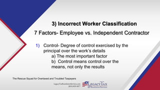 LegacyTaxResolutionServices.com
(855) 829-5877
3) Incorrect Worker Classification
The Rescue Squad for Overtaxed and Troubled Taxpayers
7 Factors- Employee vs. Independent Contractor
1) Control- Degree of control exercised by the
principal over the work’s details
a) The most important factor
b) Control means control over the
means, not only the results
 