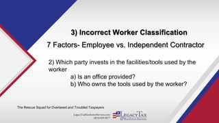 LegacyTaxResolutionServices.com
(855) 829-5877
3) Incorrect Worker Classification
The Rescue Squad for Overtaxed and Troubled Taxpayers
7 Factors- Employee vs. Independent Contractor
2) Which party invests in the facilities/tools used by the
worker
a) Is an office provided?
b) Who owns the tools used by the worker?
 