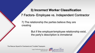 LegacyTaxResolutionServices.com
(855) 829-5877
3) Incorrect Worker Classification
The Rescue Squad for Overtaxed and Troubled Taxpayers
7 Factors- Employee vs. Independent Contractor
7) The relationship the parties believe they are
creating
But if the employer/employee relationship exist,
the party's description is immaterial
 
