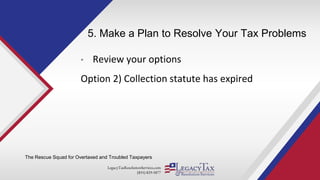 LegacyTaxResolutionServices.com
(855) 829-5877
5. Make a Plan to Resolve Your Tax Problems
• Review your options
Option 2) Collection statute has expired
The Rescue Squad for Overtaxed and Troubled Taxpayers
 