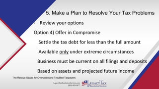 LegacyTaxResolutionServices.com
(855) 829-5877
5. Make a Plan to Resolve Your Tax Problems
• Review your options
Option 4) Offer in Compromise
Settle the tax debt for less than the full amount
Available only under extreme circumstances
Business must be current on all filings and deposits
Based on assets and projected future income
The Rescue Squad for Overtaxed and Troubled Taxpayers
 