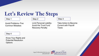 LegacyTaxResolutionServices.com
(855) 829-5877
Let’s Review The Steps
Limit Personal Liability-
Avoid the Trust Fund
Recovery Penalty
Step 1 Step 2
Avoid Problems- Five
Common Mistakes
Take Action to Become
Current with Payroll
Taxes
Step 3
Step 4
Know Your Rights and
Potential Resolution
Options
 