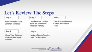 LegacyTaxResolutionServices.com
(855) 829-5877
Let’s Review The Steps
Limit Personal Liability-
Avoid the Trust Fund
Recovery Penalty
Step 1 Step 2
Avoid Problems- Five
Common Mistakes
Take Action to Become
Current with Payroll
Taxes
Step 3
Step 4
Know Your Right and
Potential Resolution
Options
Step 5
Make a Plan to Resolve
your Tax Problems
 