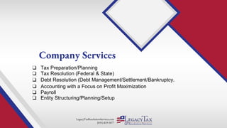 LegacyTaxResolutionServices.com
(855) 829-5877
❑ Tax Preparation/Planning
Company Services
❑ Tax Resolution (Federal & State)
❑ Entity Structuring/Planning/Setup
❑ Debt Resolution (Debt Management/Settlement/Bankruptcy.
❑ Accounting with a Focus on Profit Maximization
❑ Payroll
 