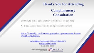 LegacyTaxResolutionServices.com
(855) 829-5877
Thanks You for Attending
Complimentary
Consultation
www.legacytaxresolutionservices.com
info@LTaxRS.com
855-829-5877
30-Minute Initial Consultation to find out if we can help
• Discuss your tax problems and potential solutions
https://calendly.com/taxman/payroll-tax-problem-resolution-
initial-consultation
 