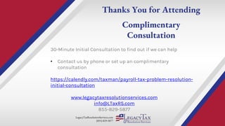 LegacyTaxResolutionServices.com
(855) 829-5877
Thanks You for Attending
Complimentary
Consultation
www.legacytaxresolutionservices.com
info@LTaxRS.com
855-829-5877
30-Minute Initial Consultation to find out if we can help
• Contact us by phone or set up an complimentary
consultation
https://calendly.com/taxman/payroll-tax-problem-resolution-
initial-consultation
 