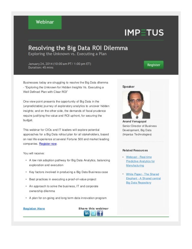 Businesses today are struggling to resolve the Big Data dilemma
- “Exploring the Unknown for Hidden Insights Vs. Executing a
Well Defined Plan with Clear ROI”
One view point presents the opportunity of Big Data in the
(unpredictable) journey of exploratory analytics to uncover hidden
insights; and on the other side, the demands of fiscal prudence
require justifying the value and ROI upfront, for securing the
budget.
This webinar for CIOs and IT leaders will explore potential
approaches for a Big Data rollout plan for all stakeholders, based
on real life experience at several Fortune 500 and market leading
companies. Register now.
You will receive:
• A low risk adoption pathway for Big Data Analytics, balancing
exploration and execution
• Key factors involved in producing a Big Data Business case
• Best practices in executing a proof-of-value project
• An approach to solve the business, IT and corporate
ownership dilemma
• A plan for on-going and long term data innovation program
Register Here Share this webinar
Speaker
Anand Venugopal
Senior Director of Business
Development, Big Data
(Impetus Technologies)
Related Resources
• Webcast - Real-time
Predictive Analytics for
Manufacturing
• White Paper - The Shared
Elephant - A Shared central
Big Data Repository
 