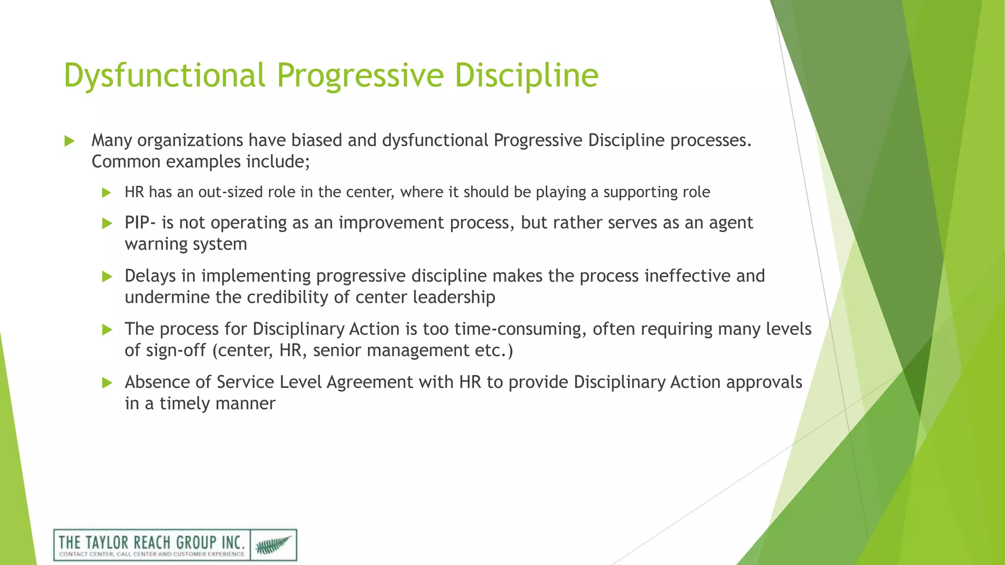 Dysfunctional Progressive Discipline
 Many organizations have biased and dysfunctional Progressive Discipline processes.
Common examples include;
 HR has an out-sized role in the center, where it should be playing a supporting role
 PIP- is not operating as an improvement process, but rather serves as an agent
warning system
 Delays in implementing progressive discipline makes the process ineffective and
undermine the credibility of center leadership
 The process for Disciplinary Action is too time-consuming, often requiring many levels
of sign-off (center, HR, senior management etc.)
 Absence of Service Level Agreement with HR to provide Disciplinary Action approvals
in a timely manner
 