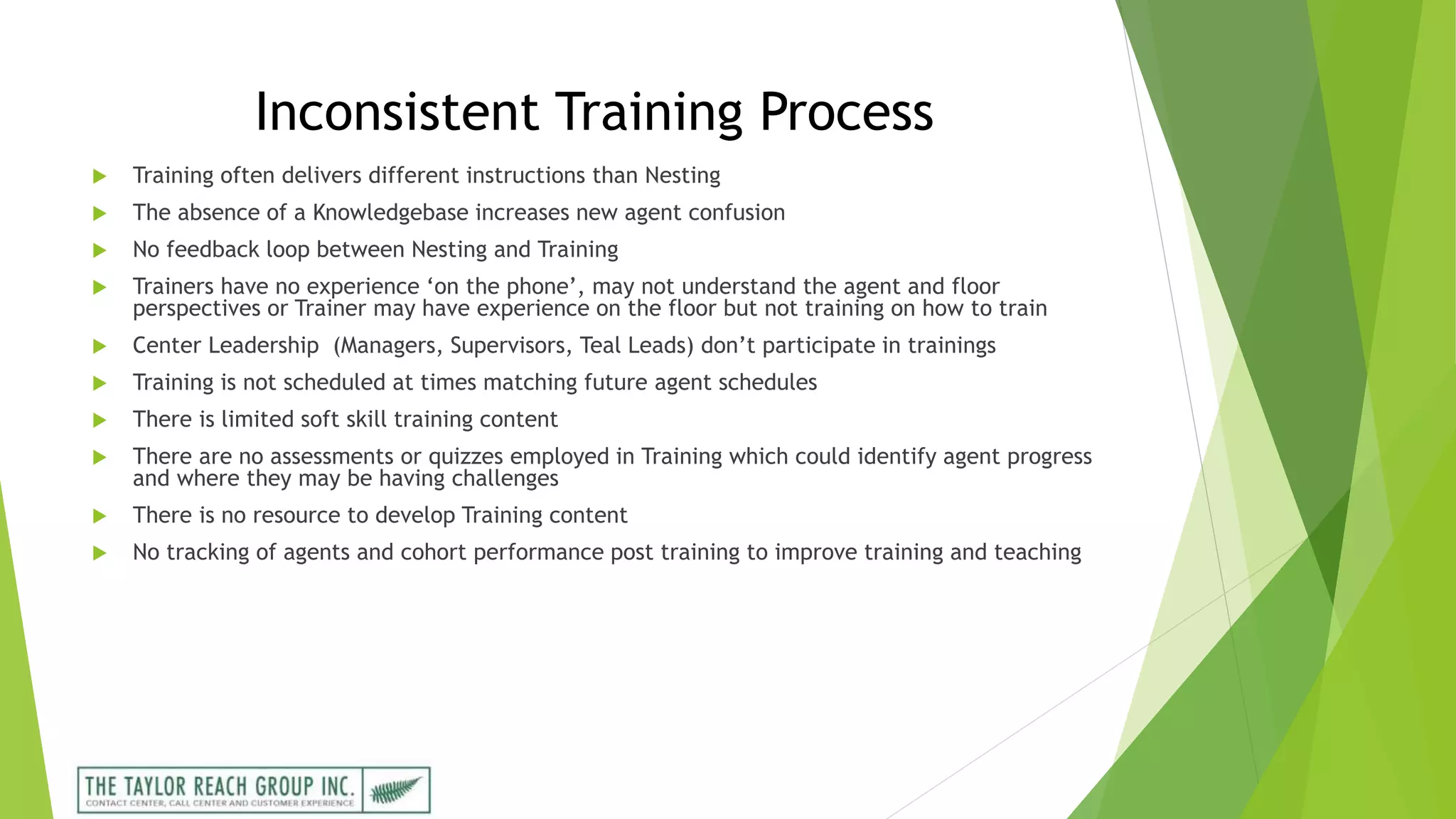 Inconsistent Training Process
 Training often delivers different instructions than Nesting
 The absence of a Knowledgebase increases new agent confusion
 No feedback loop between Nesting and Training
 Trainers have no experience ‘on the phone’, may not understand the agent and floor
perspectives or Trainer may have experience on the floor but not training on how to train
 Center Leadership (Managers, Supervisors, Teal Leads) don’t participate in trainings
 Training is not scheduled at times matching future agent schedules
 There is limited soft skill training content
 There are no assessments or quizzes employed in Training which could identify agent progress
and where they may be having challenges
 There is no resource to develop Training content
 No tracking of agents and cohort performance post training to improve training and teaching
 