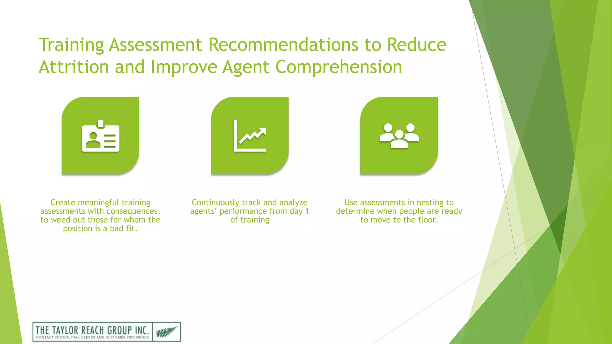 Training Assessment Recommendations to Reduce
Attrition and Improve Agent Comprehension
Create meaningful training
assessments with consequences,
to weed out those for whom the
position is a bad fit.
Continuously track and analyze
agents’ performance from day 1
of training
Use assessments in nesting to
determine when people are ready
to move to the floor.
 