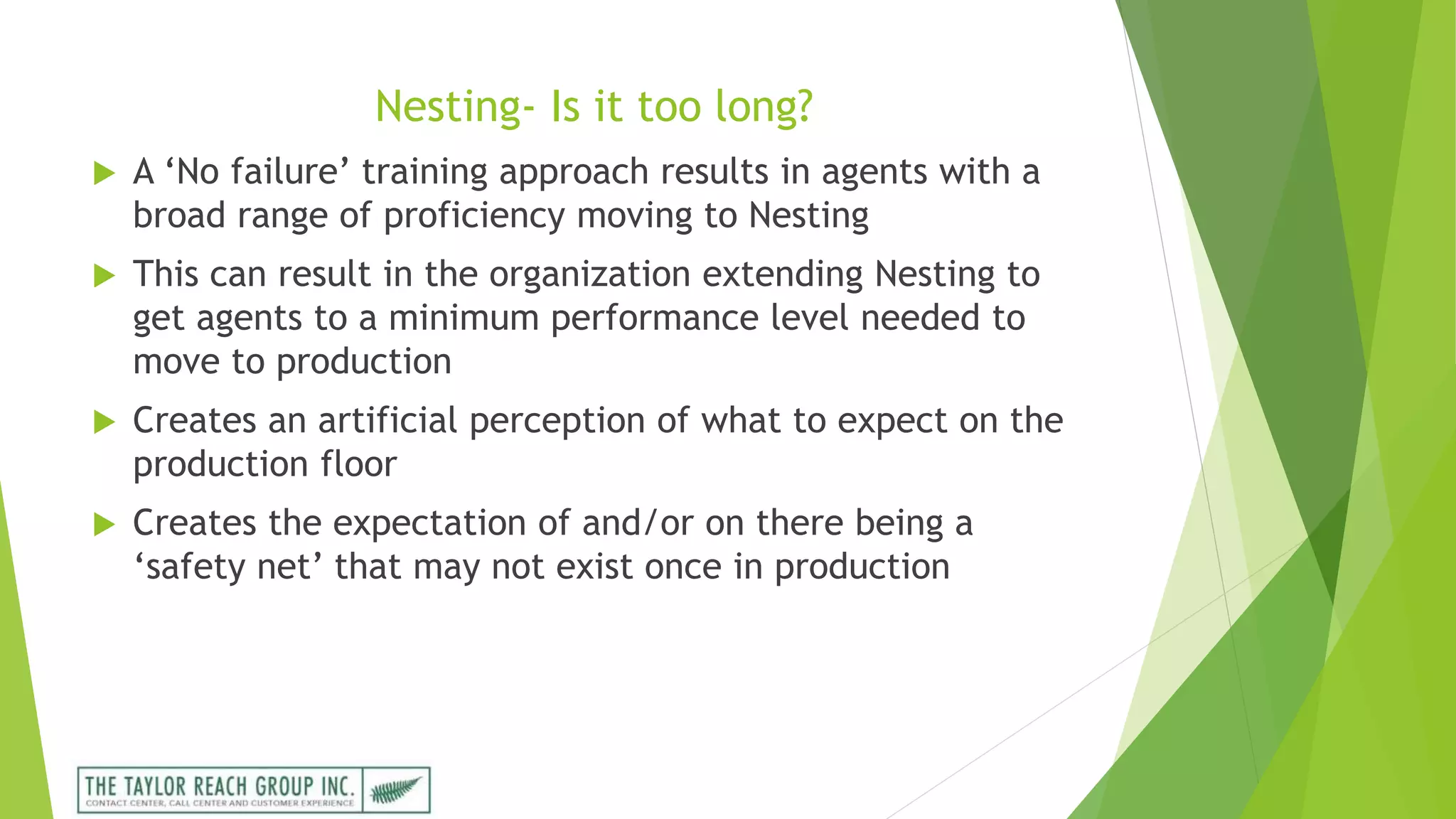 Nesting- Is it too long?
 A ‘No failure’ training approach results in agents with a
broad range of proficiency moving to Nesting
 This can result in the organization extending Nesting to
get agents to a minimum performance level needed to
move to production
 Creates an artificial perception of what to expect on the
production floor
 Creates the expectation of and/or on there being a
‘safety net’ that may not exist once in production
 