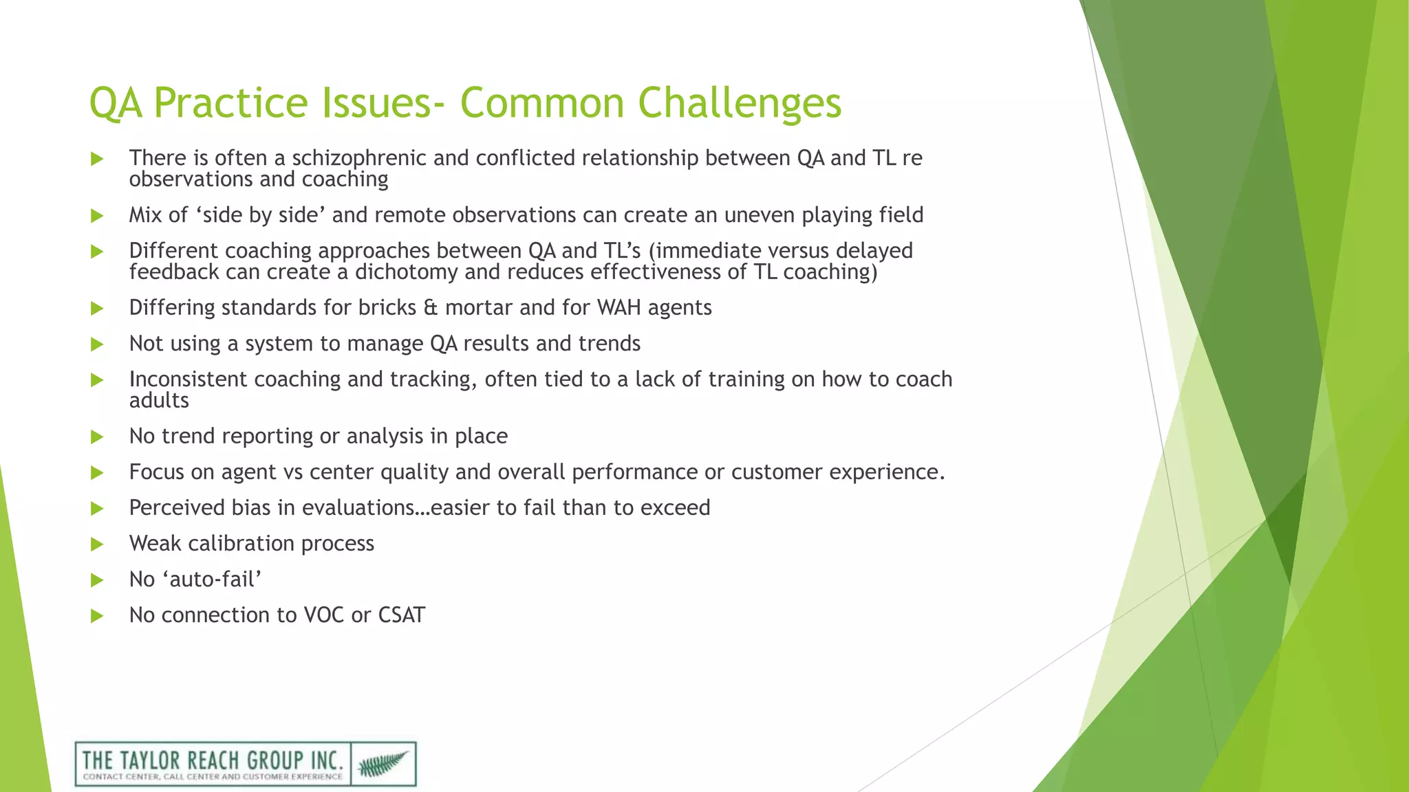 QA Practice Issues- Common Challenges
 There is often a schizophrenic and conflicted relationship between QA and TL re
observations and coaching
 Mix of ‘side by side’ and remote observations can create an uneven playing field
 Different coaching approaches between QA and TL’s (immediate versus delayed
feedback can create a dichotomy and reduces effectiveness of TL coaching)
 Differing standards for bricks & mortar and for WAH agents
 Not using a system to manage QA results and trends
 Inconsistent coaching and tracking, often tied to a lack of training on how to coach
adults
 No trend reporting or analysis in place
 Focus on agent vs center quality and overall performance or customer experience.
 Perceived bias in evaluations…easier to fail than to exceed
 Weak calibration process
 No ‘auto-fail’
 No connection to VOC or CSAT
 