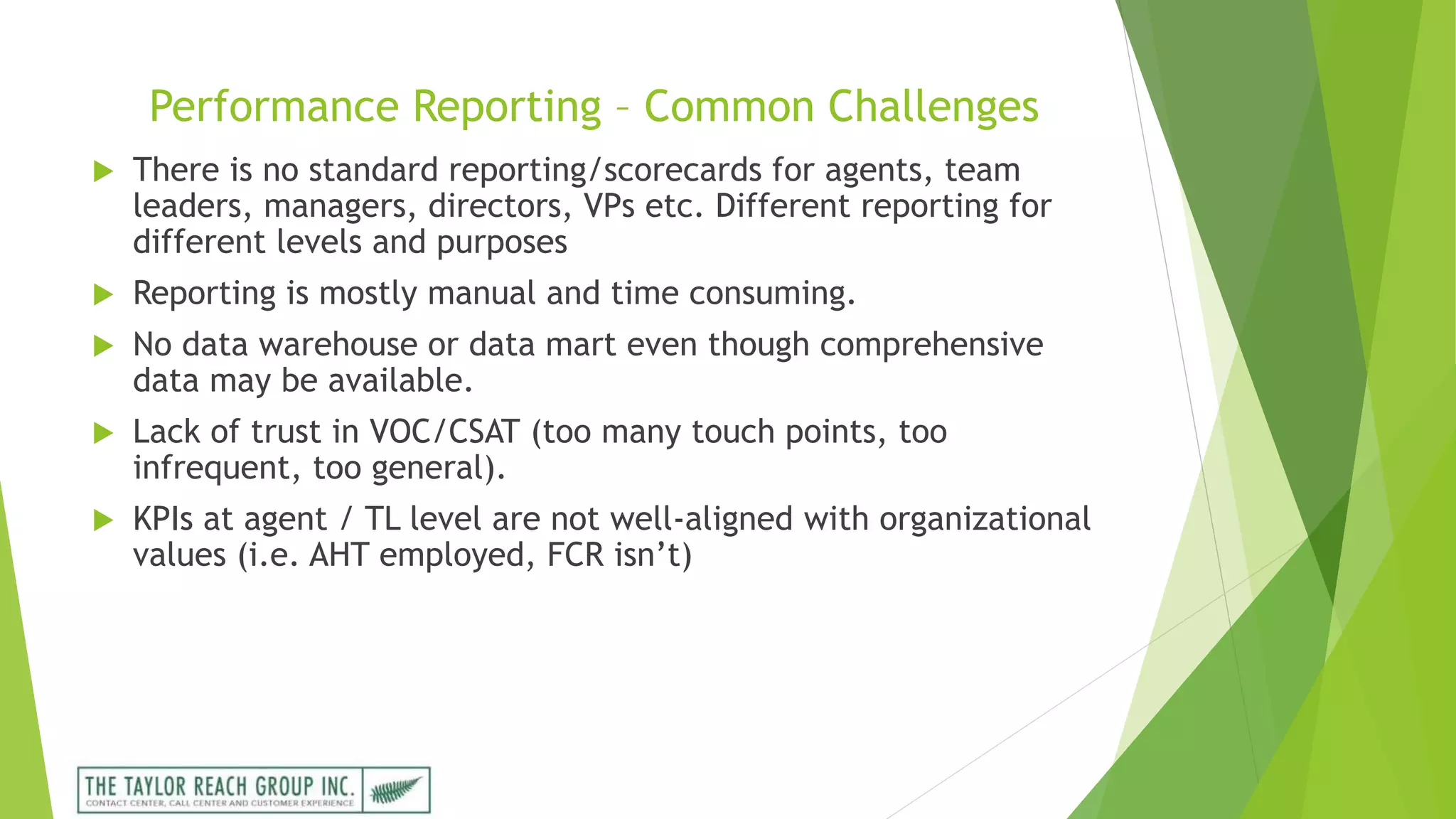Performance Reporting – Common Challenges
 There is no standard reporting/scorecards for agents, team
leaders, managers, directors, VPs etc. Different reporting for
different levels and purposes
 Reporting is mostly manual and time consuming.
 No data warehouse or data mart even though comprehensive
data may be available.
 Lack of trust in VOC/CSAT (too many touch points, too
infrequent, too general).
 KPIs at agent / TL level are not well-aligned with organizational
values (i.e. AHT employed, FCR isn’t)
 